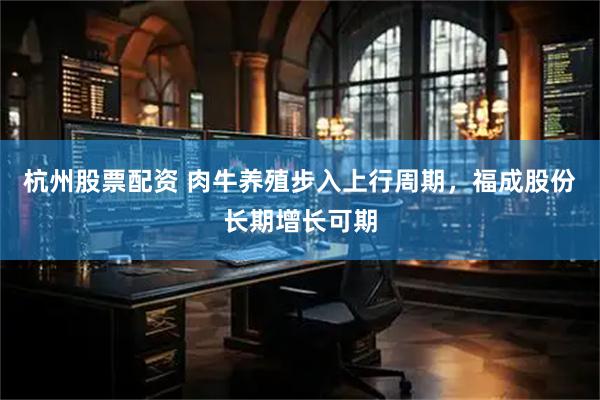 杭州股票配资 肉牛养殖步入上行周期，福成股份长期增长可期