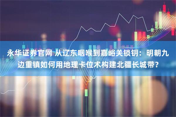 永华证券官网 从辽东咽喉到嘉峪关锁钥：明朝九边重镇如何用地理卡位术构建北疆长城带？