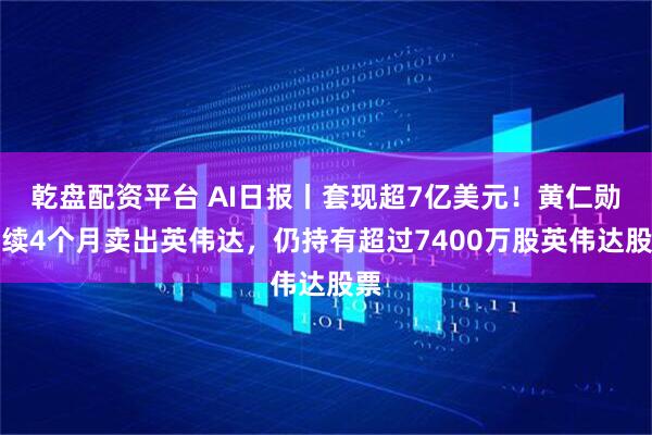 乾盘配资平台 AI日报丨套现超7亿美元！黄仁勋连续4个月卖出英伟达，仍持有超过7400万股英伟达股票