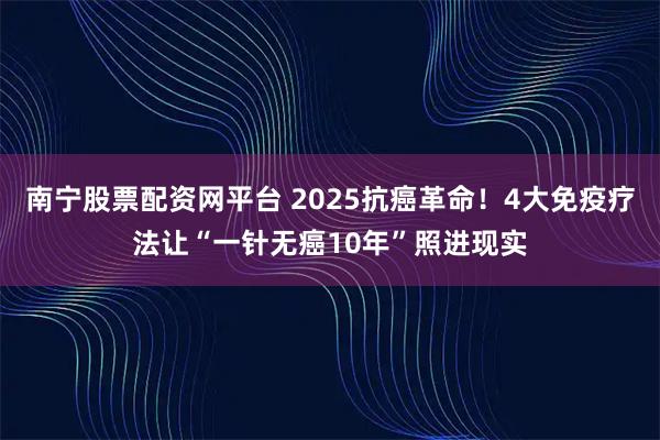 南宁股票配资网平台 2025抗癌革命！4大免疫疗法让“一针无癌10年”照进现实