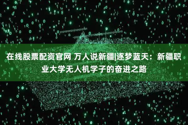 在线股票配资官网 万人说新疆|逐梦蓝天：新疆职业大学无人机学子的奋进之路