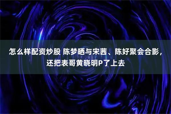 怎么样配资炒股 陈梦晒与宋茜、陈好聚会合影，还把表哥黄晓明P了上去