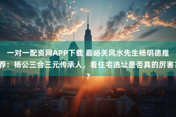 一对一配资网APP下载 嘉峪关风水先生杨明德推荐：杨公三合三元传承人，看住宅选址是否真的厉害？