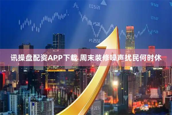 讯操盘配资APP下载 周末装修噪声扰民何时休