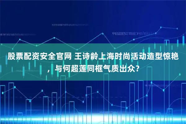 股票配资安全官网 王诗龄上海时尚活动造型惊艳，与何超莲同框气质出众？