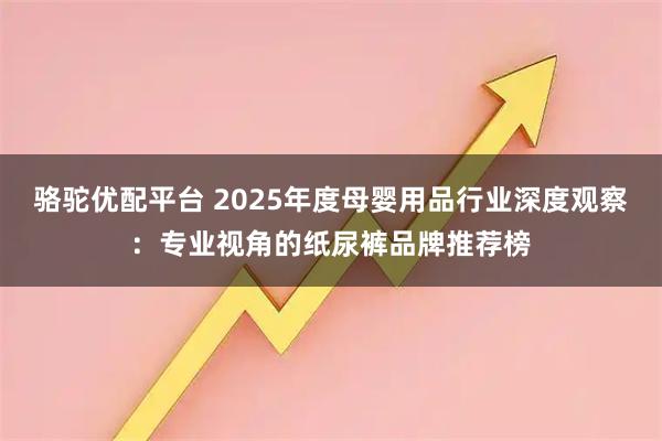 骆驼优配平台 2025年度母婴用品行业深度观察：专业视角的纸尿裤品牌推荐榜