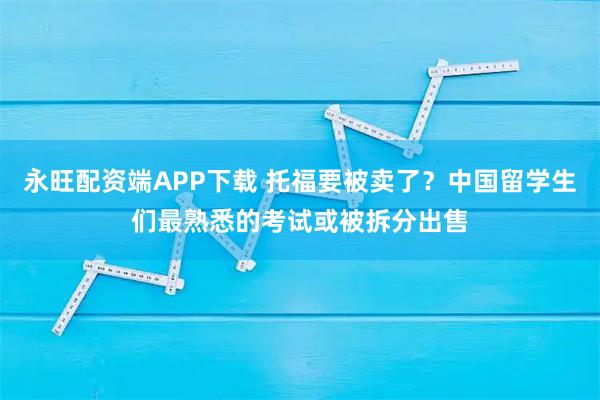 永旺配资端APP下载 托福要被卖了？中国留学生们最熟悉的考试或被拆分出售