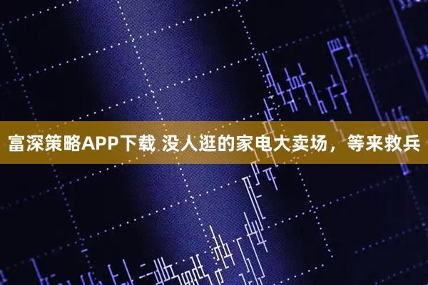 富深策略APP下载 没人逛的家电大卖场，等来救兵