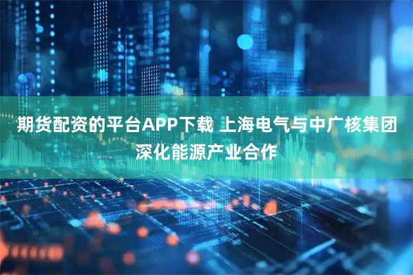 期货配资的平台APP下载 上海电气与中广核集团深化能源产业合作