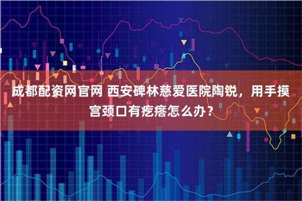 成都配资网官网 西安碑林慈爱医院陶锐，用手摸宫颈口有疙瘩怎么办？