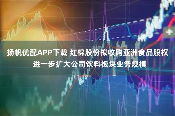 扬帆优配APP下载 红棉股份拟收购亚洲食品股权  进一步扩大公司饮料板块业务规模