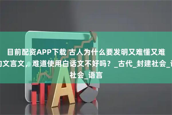 目前配资APP下载 古人为什么要发明又难懂又难记的文言文，难道使用白话文不好吗？_古代_封建社会_语言