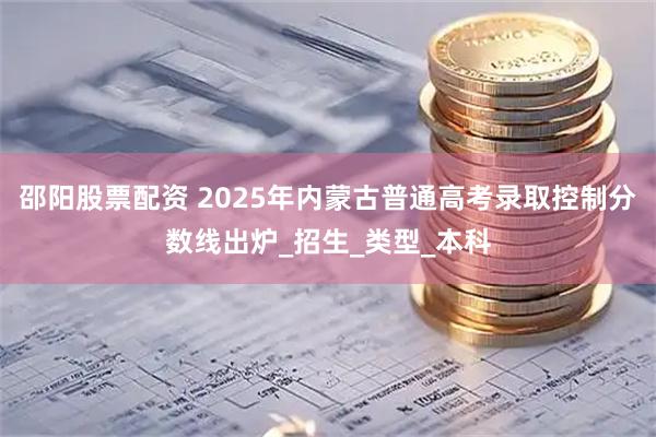 邵阳股票配资 2025年内蒙古普通高考录取控制分数线出炉_招生_类型_本科