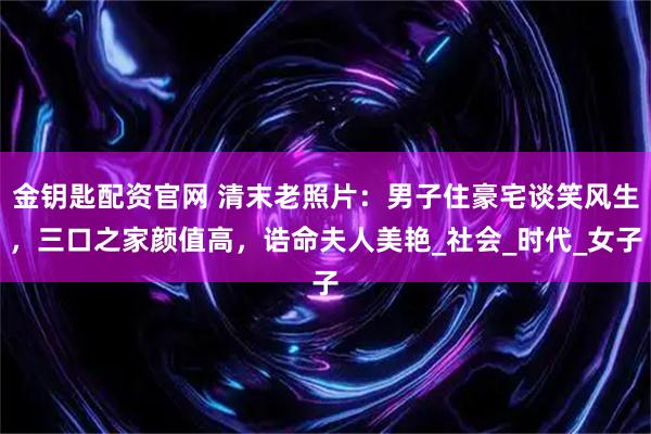 金钥匙配资官网 清末老照片：男子住豪宅谈笑风生，三口之家颜值高，诰命夫人美艳_社会_时代_女子