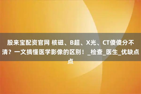 股来宝配资官网 核磁、B超、X光、CT傻傻分不清？一文搞懂医学影像的区别！_检查_医生_优缺点