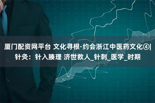 厦门配资网平台 文化寻根·约会浙江中医药文化④|针灸：针入腠理 济世救人_针刺_医学_时期