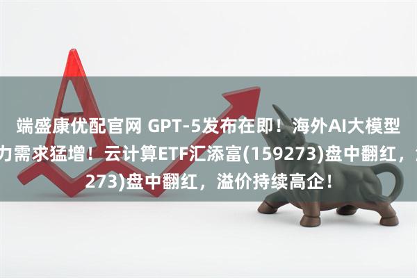 端盛康优配官网 GPT-5发布在即！海外AI大模型接踵而至，算力需求猛增！云计算ETF汇添富(159273)盘中翻红，溢价持续高企！
