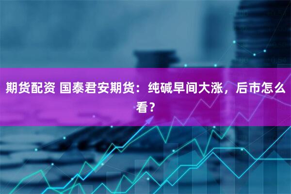 期货配资 国泰君安期货：纯碱早间大涨，后市怎么看？