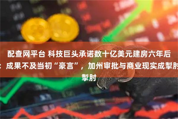 配查网平台 科技巨头承诺数十亿美元建房六年后：成果不及当初“豪言”，加州审批与商业现实成掣肘