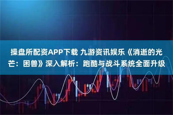 操盘所配资APP下载 九游资讯娱乐《消逝的光芒：困兽》深入解析：跑酷与战斗系统全面升级