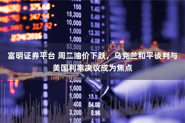 富明证券平台 周二油价下跌，乌克兰和平谈判与美国利率决议成为焦点