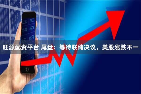 旺源配资平台 尾盘：等待联储决议，美股涨跌不一