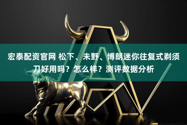 宏泰配资官网 松下、未野、博朗迷你往复式剃须刀好用吗？怎么样？测评数据分析
