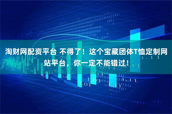 淘财网配资平台 不得了！这个宝藏团体T恤定制网站平台，你一定不能错过！